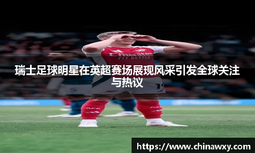 瑞士足球明星在英超赛场展现风采引发全球关注与热议